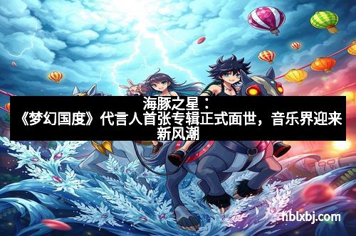 海豚之星：《梦幻国度》代言人首张专辑正式面世，音乐界迎来新风潮